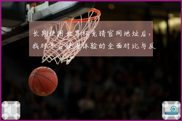 长期使用世界杯竞猜官网地址后，我对平台使用体验的全面对比与反馈