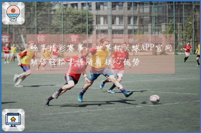 畅享精彩赛事，世界杯买球APP官网助你轻松掌握所有核心优势