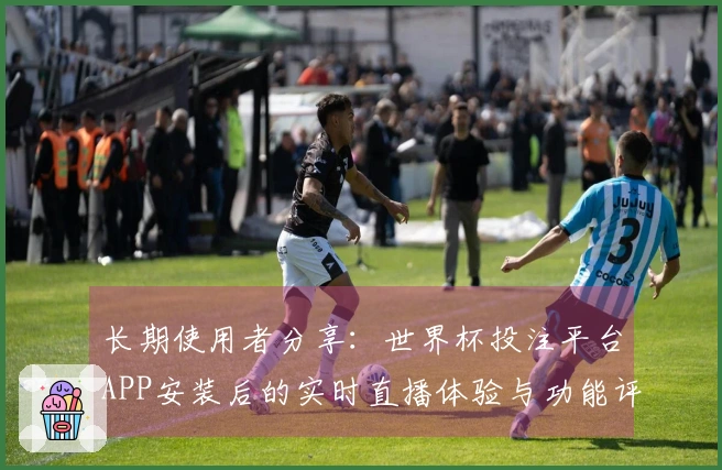 长期使用者分享：世界杯投注平台APP安装后的实时直播体验与功能评测